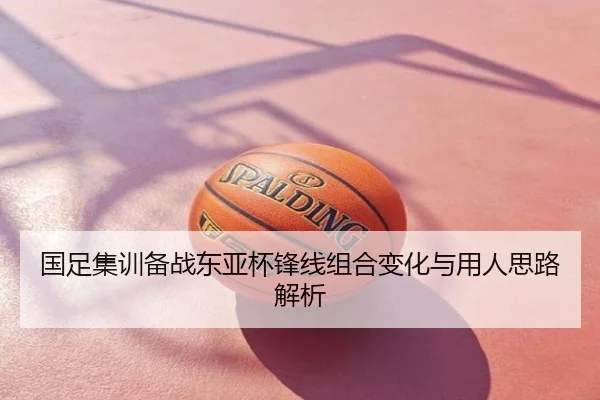 国足集训备战东亚杯锋线组合变化与用人思路解析