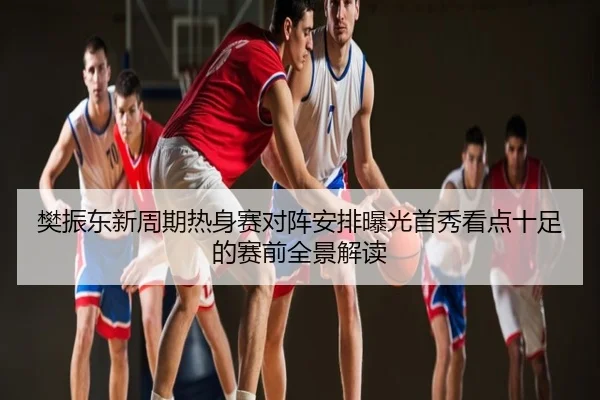 樊振东新周期热身赛对阵安排曝光首秀看点十足的赛前全景解读