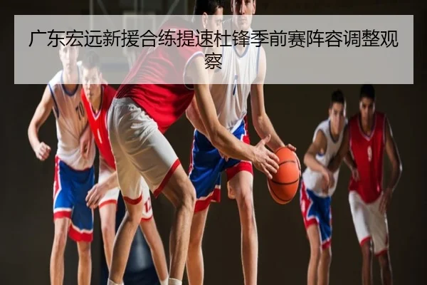 广东宏远新援合练提速杜锋季前赛阵容调整观察