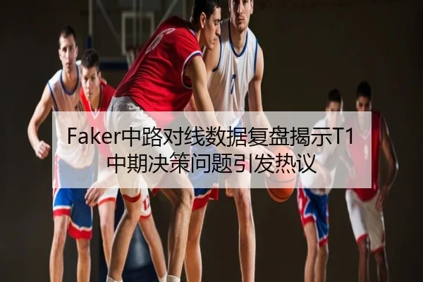 Faker中路对线数据复盘揭示T1中期决策问题引发热议