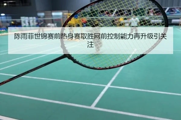 陈雨菲世锦赛前热身赛取胜网前控制能力再升级引关注