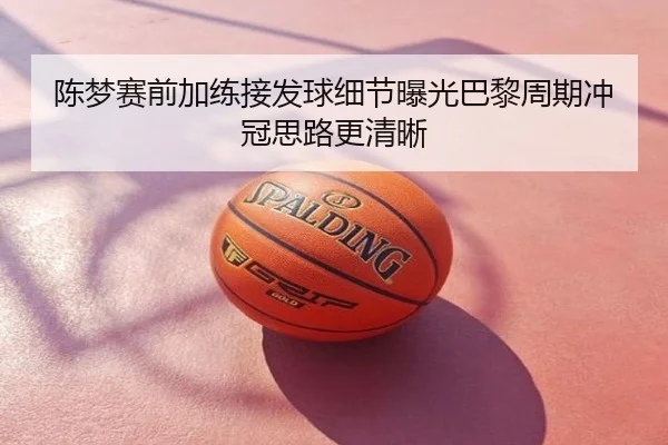 陈梦赛前加练接发球细节曝光巴黎周期冲冠思路更清晰