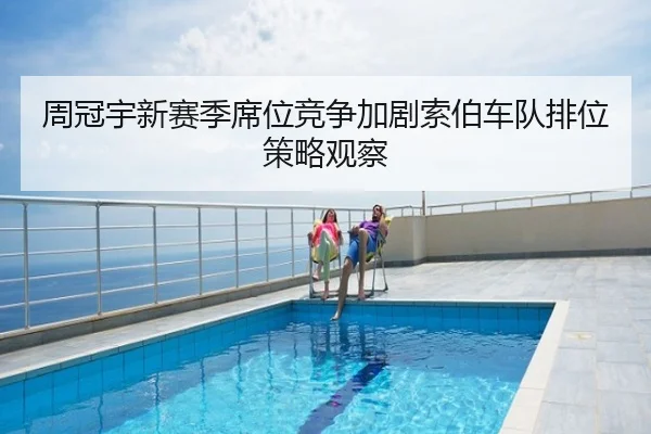周冠宇新赛季席位竞争加剧索伯车队排位策略观察