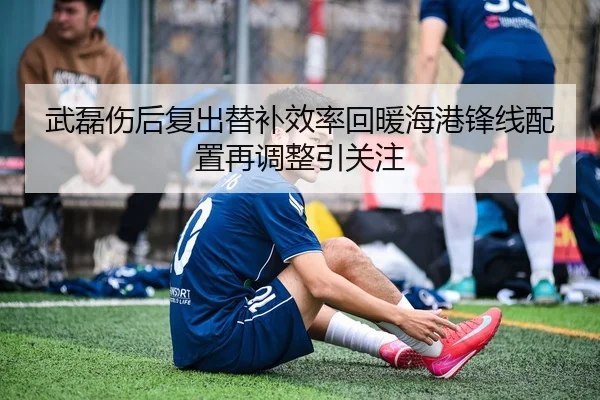 武磊伤后复出替补效率回暖海港锋线配置再调整引关注