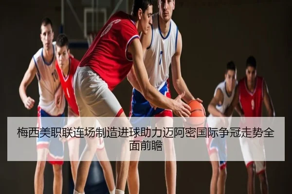 梅西美职联连场制造进球助力迈阿密国际争冠走势全面前瞻