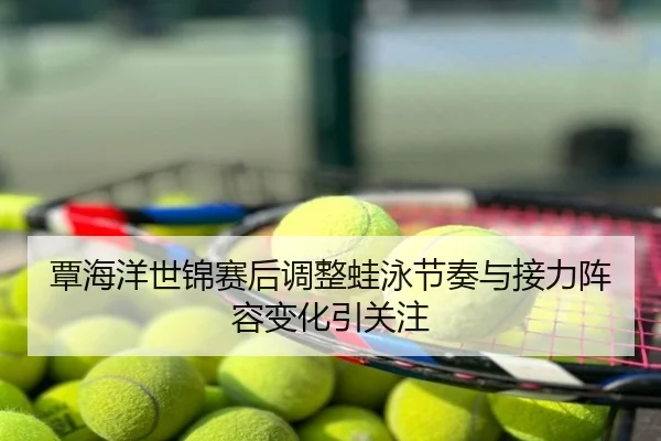 覃海洋世锦赛后调整蛙泳节奏与接力阵容变化引关注